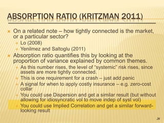 ABSORPTION RATIO (KRITZMAN 2011)
 On a related note – how tightly connected is the market,
or a particular sector?
 Lo (2008)
 Yenilmez and Saltoglu (2011)
 Absorption ratio quantifies this by looking at the
proportion of variance explained by common themes.
 As this number rises, the level of “systemic” risk rises, since
assets are more tightly connected.
 This is one requirement for a crash – just add panic
 A signal for when to apply costly insurance – e.g. zero-cost
collar
 You could use Dispersion and get a similar result (but without
allowing for idiosyncratic vol to move indep of syst vol)
 You could use Implied Correlation and get a similar forward-
looking result
26
 