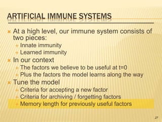 ARTIFICIAL IMMUNE SYSTEMS
 At a high level, our immune system consists of
two pieces:
 Innate immunity
 Learned immunity
 In our context
 The factors we believe to be useful at t=0
 Plus the factors the model learns along the way
 Tune the model
 Criteria for accepting a new factor
 Criteria for archiving / forgetting factors
 Memory length for previously useful factors
27
 