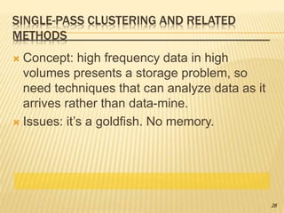 SINGLE-PASS CLUSTERING AND RELATED
METHODS
 Concept: high frequency data in high
volumes presents a storage problem, so
need techniques that can analyze data as it
arrives rather than data-mine.
 Issues: it’s a goldfish. No memory.
28
 