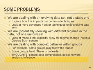 SOME PROBLEMS
 We are dealing with an evolving data set, not a static one
 Explore how this impacts our common techniques
 Look at more advanced / better techniques to fit evolving data
sets
 We are (potentially) dealing with different regimes in the
data, not one uniform set
 Look at models that explicitly allow for regime change (not in a
George Bush sense)
 We are dealing with complex behavior within groups
 For example, some groups play follow the leader
 Some groups herd. There is no leader
 THOUGHTS: sefton: beta compression, social network
analysis, influence
30
 