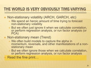 THE WORLD IS VERY OBVIOUSLY TIME-VARYING
 Non-stationary volatility (ARCH, GARCH, etc)
 We spend an heroic amount of time trying to forecast
non-stationary volatility
 But we often just ignore it when we calculate correlation,
or perform regression analysis, or run factor analysis (or
PCA)
 Non-stationary mean (Trend)
 We often build models to capture the alpha in
momentum, reversals, and other manifestations of a non-
stationary mean
 But we often ignore those when we calculate correlation,
or perform regression analysis, or run factor analysis
 Read the fine print…
31
 
