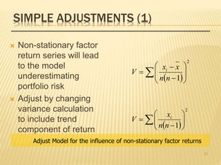 SIMPLE ADJUSTMENTS (1)
 Non-stationary factor
return series will lead
to the model
underestimating
portfolio risk
 Adjust by changing
variance calculation
to include trend
component of return
  







2
1nn
x
V i
  










2
1nn
xx
V i
Adjust Model for the influence of non-stationary factor returns
32
 