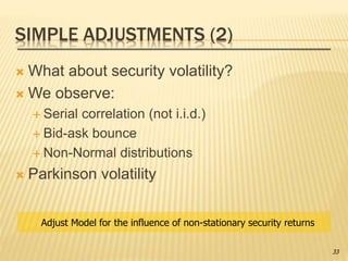 SIMPLE ADJUSTMENTS (2)
 What about security volatility?
 We observe:
 Serial correlation (not i.i.d.)
 Bid-ask bounce
 Non-Normal distributions
 Parkinson volatility
Adjust Model for the influence of non-stationary security returns
33
 