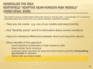 GENERALIZE THE IDEA:
NORTHFIELD “ADAPTIVE NEAR-HORIZON RISK MODELS”
(ANISH SHAH, 2008)
The richest source of information about the future is not the past – increasingly it is consensus
estimates about the future from e.g. option markets, prediction markets…
 Take any risk model. e.g. one of our models estimated monthly
 Add “flexibility points” and fit to information about current conditions
 Adjust for statistical differences between short and long term returns
 Many benefits of this approach
 Avoid statistical complexities of high frequency data
 Keep familiar factor structure
 Common factor structure for long and short horizons permits interpolating
any horizon in between
 Works with any factor model
35
 