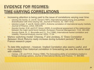 EVIDENCE FOR REGIMES:
TIME-VARYING CORRELATIONS
 Increasing attention is being paid to the issue of correlations varying over time:
 (stocks) De Santis, G. and B. Gerard (1997), International asset pricing and portfolio
diversification with time-varying risk, Journal of Finance, 52, 1881-1912.
 (stocks) Longin, F. and B. Solnik (2001), Extreme correlation of international equity markets,
Journal of Finance, LVI(2), 646-676.
 (bonds) Hunter, D.M. and D.P. Simon (2005), A conditional assessment of the relationships
between the major world bond markets, European Financial Management, 11(4), 463-482.
 (bonds) Solnik, B., C. Boucrelle and Y.L. Fur (1996), International market correlation and
volatility, Financial Analysts Journal, 52(5), 17-34.
 Markov switching model: Chesnay, F and Jondeau, E “Does Correlation
Between Stock Returns really increase during turbulent periods?” Bank of
France research paper.
 To date little explored – however, Implied Correlation also seems useful, and
more powerful than historical correlation in forecasting (we saw the same result
with volatility):
 Campa, J.M. and P.H.K. Chang (1998), The forecasting ability of correlations implied in
foreign exchange options, Journal of International Money and Finance, 17, 855-880.
39
 