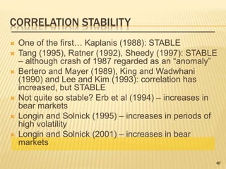 CORRELATION STABILITY
 One of the first… Kaplanis (1988): STABLE
 Tang (1995), Ratner (1992), Sheedy (1997): STABLE
– although crash of 1987 regarded as an “anomaly”
 Bertero and Mayer (1989), King and Wadwhani
(1990) and Lee and Kim (1993): correlation has
increased, but STABLE
 Not quite so stable? Erb et al (1994) – increases in
bear markets
 Longin and Solnick (1995) – increases in periods of
high volatility
 Longin and Solnick (2001) – increases in bear
markets
40
 