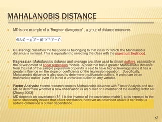 MAHALANOBIS DISTANCE
 MD is one example of a “Bregman divergence” , a group of distance measures.
 Clustering: classifies the test point as belonging to that class for which the Mahalanobis
distance is minimal. This is equivalent to selecting the class with the maximum likelihood.
 Regression: Mahalanobis distance and leverage are often used to detect outliers, especially in
the development of linear regression models. A point that has a greater Mahalanobis distance
from the rest of the sample population of points is said to have higher leverage since it has a
greater influence on the slope or coefficients of the regression equation. Specifically,
Mahalanobis distance is also used to determine multivariate outliers. A point can be an
multivariate outlier even if it is not a univariate outlier on any variable.
 Factor Analysis: recent research couples Mahalanobis distance with Factor Analysis and use
MD to determine whether a new observation is an outlier or a member of the existing factor set.
[Zhang 2003]
 MD depends on covariance (S^-1 is the inverse of the covariance matrix), so is exposed to the
same stationarity issues that affect correlation, however as described above it can help us
reduce correlation’s outlier dependence.
42
 