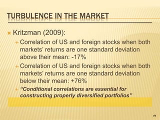 TURBULENCE IN THE MARKET
 Kritzman (2009):
 Correlation of US and foreign stocks when both
markets’ returns are one standard deviation
above their mean: -17%
 Correlation of US and foreign stocks when both
markets’ returns are one standard deviation
below their mean: +76%
 “Conditional correlations are essential for
constructing properly diversified portfolios”
44
 