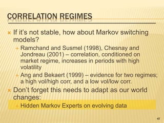 CORRELATION REGIMES
 If it’s not stable, how about Markov switching
models?
 Ramchand and Susmel (1998), Chesnay and
Jondreau (2001) – correlation, conditioned on
market regime, increases in periods with high
volatility
 Ang and Bekaert (1999) – evidence for two regimes;
a high vol/high corr, and a low vol/low corr.
 Don’t forget this needs to adapt as our world
changes:
 Hidden Markov Experts on evolving data
45
 