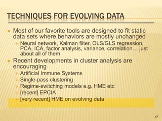 TECHNIQUES FOR EVOLVING DATA
 Most of our favorite tools are designed to fit static
data sets where behaviors are mostly unchanged
 Neural network, Kalman filter, OLS/GLS regression,
PCA, ICA, factor analysis, variance, correlation… just
about all of them
 Recent developments in cluster analysis are
encouraging
 Artificial Immune Systems
 Single-pass clustering
 Regime-switching models e.g. HME etc
 [recent] EPCIA
 [very recent] HME on evolving data
47
 
