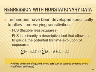 REGRESSION WITH NONSTATIONARY DATA
 Techniques have been developed specifically
to allow time-varying sensitivities
 FLS (flexible least-squares)
 FLS is primarily a descriptive tool that allows us
to gauge the potential for time-evolution of
exposures
      



 


T
t
tt
T
t
ttttt xy
1
1
1
1
1
2

Minimze both sum of squared errors and sum of squared dynamic errors
(coefficient estimates)
48
 
