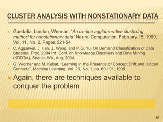CLUSTER ANALYSIS WITH NONSTATIONARY DATA
 Guedalia, London, Werman; “An on-line agglomerative clustering
method for nonstationary data” Neural Computation, February 15, 1999,
Vol. 11, No. 2, Pages 521-54
 C. Aggarwal, J. Han, J. Wang, and P. S. Yu, On Demand Classification of Data
Streams, Proc. 2004 Int. Conf. on Knowledge Discovery and Data Mining
(KDD'04), Seattle, WA, Aug. 2004.
 G. Widmer and M. Kubat, “Learning in the Presence of Concept Drift and Hidden
Contexts”, Machine Learning, Vol. 23, No. 1, pp. 69-101, 1996.
 Again, there are techniques available to
conquer the problem
50
 