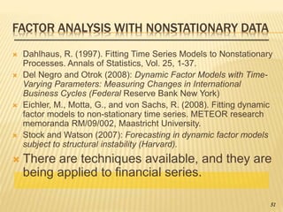 FACTOR ANALYSIS WITH NONSTATIONARY DATA
 Dahlhaus, R. (1997). Fitting Time Series Models to Nonstationary
Processes. Annals of Statistics, Vol. 25, 1-37.
 Del Negro and Otrok (2008): Dynamic Factor Models with Time-
Varying Parameters: Measuring Changes in International
Business Cycles (Federal Reserve Bank New York)
 Eichler, M., Motta, G., and von Sachs, R. (2008). Fitting dynamic
factor models to non-stationary time series. METEOR research
memoranda RM/09/002, Maastricht University.
 Stock and Watson (2007): Forecasting in dynamic factor models
subject to structural instability (Harvard).
 There are techniques available, and they are
being applied to financial series.
51
 