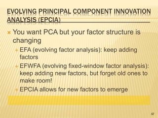 EVOLVING PRINCIPAL COMPONENT INNOVATION
ANALYSIS (EPCIA)
 You want PCA but your factor structure is
changing
 EFA (evolving factor analysis): keep adding
factors
 EFWFA (evolving fixed-window factor analysis):
keep adding new factors, but forget old ones to
make room!
 EPCIA allows for new factors to emerge
52
 