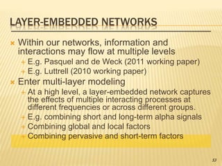 LAYER-EMBEDDED NETWORKS
 Within our networks, information and
interactions may flow at multiple levels
 E.g. Pasquel and de Weck (2011 working paper)
 E.g. Luttrell (2010 working paper)
 Enter multi-layer modeling
 At a high level, a layer-embedded network captures
the effects of multiple interacting processes at
different frequencies or across different groups.
 E.g. combining short and long-term alpha signals
 Combining global and local factors
 Combining pervasive and short-term factors
53
 