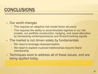 CONCLUSIONS
 Our world changes
 This requires an adaptive risk model factor structure
 This requires the ability to accommodate regimes in our risk
models, our portfolio construction, hedging, and asset allocation
by harnessing contemporaneous and forward-looking signals
 The market is not driven solely by fundamentals
 We need to leverage news/perception
 We need to explore nuanced relationships beyond bland
membership
 Techniques exist to address all of these issues, and are
being applied today.
55
 