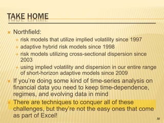 TAKE HOME
 Northfield:
 risk models that utilize implied volatility since 1997
 adaptive hybrid risk models since 1998
 risk models utilizing cross-sectional dispersion since
2003
 using implied volatility and dispersion in our entire range
of short-horizon adaptive models since 2009
 If you’re doing some kind of time-series analysis on
financial data you need to keep time-dependence,
regimes, and evolving data in mind
 There are techniques to conquer all of these
challenges, but they’re not the easy ones that come
as part of Excel! 56
 