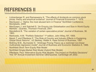 REFERENCES II
 Lintzenberger R. and Ramaswamy K. “The effects of dividends on common stock
prices: theory and empirical evidence” Journal of Financial Economics 7, 1979.
 MacQueen J. “Alpha: the most abused term in Finance” Northfield Conference,
Montebello, 2005
 MacQueen J. and Satchell S. “An Enquiry into Globalisation and Size in World Equity
Markets”, Quantec, Thomson Financial, 2001.
 Mandelbrot B. “The variation of certain speculative prices” Journal of Business, 36.
1963.
 Markowitz, H.M. “Portfolio Selection” 1st edition, John Wiley, NY, 1959.
 Marsh T. and Pfleiderer P. “The Role of Country and Industry Effects in Explaining
Global Stock Returns”, UC Berkley, Walter A. Haas School of Business, 1997.
 McElroy M.B., Burmeister E. “Arbitrage Pricing Theory as a restricted non-linear
multivariate regression model” Journal of Business and Economic Statistics 6, 1988.
 Northfield Short Term Equity Risk Model
 Northfield Single-Market Risk Model (Hybrid Risk Model)
 Pfleiderer, Paul “Alternative Equity Risk Models: The Impact on Portfolio Decisions”
The 15th Annual Investment Seminar UBS/Quantal, Cambridge UK 2002.
58
 