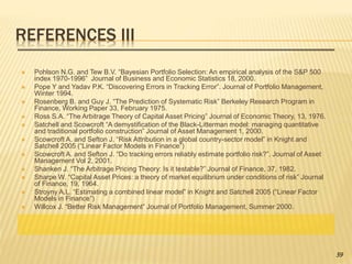 REFERENCES III
 Pohlson N.G. and Tew B.V. “Bayesian Portfolio Selection: An empirical analysis of the S&P 500
index 1970-1996” Journal of Business and Economic Statistics 18, 2000.
 Pope Y and Yadav P.K. “Discovering Errors in Tracking Error”. Journal of Portfolio Management,
Winter 1994.
 Rosenberg B. and Guy J. “The Prediction of Systematic Risk” Berkeley Research Program in
Finance, Working Paper 33, February 1975.
 Ross S.A. “The Arbitrage Theory of Capital Asset Pricing” Journal of Economic Theory, 13, 1976.
 Satchell and Scowcroft “A demystification of the Black-Litterman model: managing quantitative
and traditional portfolio construction” Journal of Asset Management 1, 2000.
 Scowcroft A. and Sefton J. “Risk Attribution in a global country-sector model” in Knight and
Satchell 2005 (“Linear Factor Models in Finance”)
 Scowcroft A. and Sefton J. “Do tracking errors reliably estimate portfolio risk?”. Journal of Asset
Management Vol 2, 2001.
 Shanken J. “The Arbitrage Pricing Theory: Is it testable?” Journal of Finance, 37, 1982.
 Sharpe W. “Capital Asset Prices: a theory of market equilibrium under conditions of risk” Journal
of Finance, 19, 1964.
 Stroyny A.L. “Estimating a combined linear model” in Knight and Satchell 2005 (“Linear Factor
Models in Finance”)
 Willcox J. “Better Risk Management” Journal of Portfolio Management, Summer 2000.
59
 