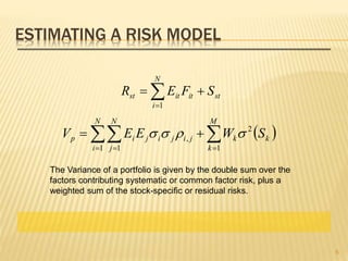 ESTIMATING A RISK MODEL


N
i
stititst SFER
1
    

N
i
N
j
M
k
kkjijijip SWEEV
1 1 1
2
, 
The Variance of a portfolio is given by the double sum over the
factors contributing systematic or common factor risk, plus a
weighted sum of the stock-specific or residual risks.
6
 