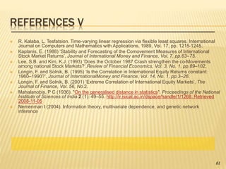 REFERENCES V
 R. Kalaba, L. Tesfatsion. Time-varying linear regression via flexible least squares. International
Journal on Computers and Mathematics with Applications, 1989, Vol. 17, pp. 1215-1245.
 Kaplanis, E. (1988) ‘Stability and Forecasting of the Comovement Measures of International
Stock Market Returns’, Journal of International Money and Finance, Vol. 7, pp.63–75.
 Lee, S.B. and Kim, K.J. (1993) ‘Does the October 1987 Crash strengthen the co-Movements
among national Stock Markets?’,Review of Financial Economics, Vol. 3, No. 1, pp.89–102.
 Longin, F. and Solnik, B. (1995) ‘Is the Correlation in International Equity Returns constant:
1960–1990?’, Journal of InternationalMoney and Finance, Vol. 14, No. 1, pp.3–26.
 Longin, F. and Solnik, B. (2001) ‘Extreme Correlation of International Equity Markets’, The
Journal of Finance, Vol. 56, No.2.
 Mahalanobis, P C (1936). "On the generalised distance in statistics". Proceedings of the National
Institute of Sciences of India 2 (1): 49–55. http://ir.isical.ac.in/dspace/handle/1/1268. Retrieved
2008-11-05
 Nemenman I (2004). Information theory, multivariate dependence, and genetic network
inference
61
 