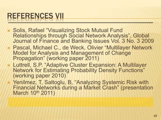 REFERENCES VII
 Solis, Rafael “Visualizing Stock Mutual Fund
Relationships through Social Network Analysis”, Global
Journal of Finance and Banking Issues Vol. 3 No. 3 2009
 Pascal, Michael C., de Weck, Olivier “Multilayer Network
Model for Analysis and Management of Change
Propagation” (working paper 2011)
 Luttrell, S.P. “Adaptive Cluster Expansion: A Multilayer
Network for Estimating Probability Density Functions”
(working paper 2010)
 Yenilmez, T, Saltoglu, B, “Analyzing Systemic Risk with
Financial Networks during a Market Crash” (presentation
March 10th 2011)
63
 