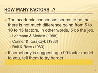 HOW MANY FACTORS…?
 The academic consensus seems to be that
there is not much difference going from 5 to
10 to 15 factors. In other words, 5 do the job.
 Lehmann & Modest (1988)
 Connor & Korajczyk (1988)
 Roll & Ross (1980)
 If somebody is suggesting a 90 factor model
to you, tell them to try harder
8
 