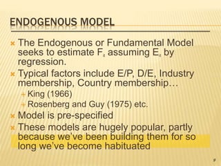 ENDOGENOUS MODEL
 The Endogenous or Fundamental Model
seeks to estimate Fit assuming Eit by
regression.
 Typical factors include E/P, D/E, Industry
membership, Country membership…
 King (1966)
 Rosenberg and Guy (1975) etc.
 Model is pre-specified
 These models are hugely popular, partly
because we’ve been building them for so
long we’ve become habituated
9
 