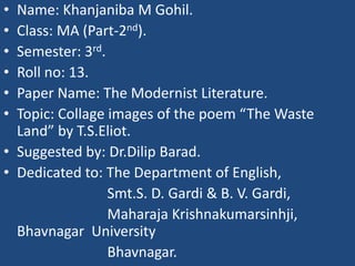 • Name: Khanjaniba M Gohil. 
• Class: MA (Part-2nd). 
• Semester: 3rd. 
• Roll no: 13. 
• Paper Name: The Modernist Literature. 
• Topic: Collage images of the poem “The Waste 
Land” by T.S.Eliot. 
• Suggested by: Dr.Dilip Barad. 
• Dedicated to: The Department of English, 
Smt.S. D. Gardi & B. V. Gardi, 
Maharaja Krishnakumarsinhji, 
Bhavnagar University 
Bhavnagar. 
 