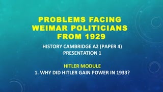 HISTORY CAMBRIDGE A2 (PAPER 4)
PRESENTATION 1
HITLER MODULE
1. WHY DID HITLER GAIN POWER IN 1933?
PROBLEMS FACING
WEIMAR POLITICIANS
FROM 1929
 
