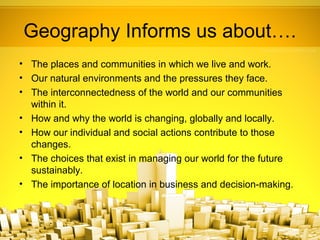 Geography Informs us about….
• The places and communities in which we live and work.
• Our natural environments and the pressures they face.
• The interconnectedness of the world and our communities
  within it.
• How and why the world is changing, globally and locally.
• How our individual and social actions contribute to those
  changes.
• The choices that exist in managing our world for the future
  sustainably.
• The importance of location in business and decision-making.
 