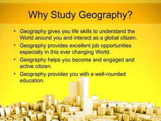 Why Study Geography?
• Geography gives you life skills to understand the
  World around you and interact as a global citizen.
• Geography provides excellent job opportunities
  especially in this ever changing World.
• Geography helps you become and engaged and
  active citizen.
• Geography provides you with a well-rounded
  education.
 