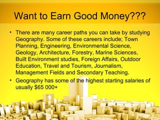 Want to Earn Good Money???
• There are many career paths you can take by studying
  Geography. Some of these careers include; Town
  Planning, Engineering, Environmental Science,
  Geology, Architecture, Forestry, Marine Sciences,
  Built Environment studies, Foreign Affairs, Outdoor
  Education, Travel and Tourism, Journalism,
  Management Fields and Secondary Teaching.
• Geography has some of the highest starting salaries of
  usually $65 000+
 