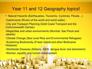 Year 11 and 12 Geography topics!
- Natural Hazards (Earthquakes, Tsunamis, Cyclones, Floods…)
-Catchments (Rivers of the world and world water)
-City and Transport Planning (Gold Coast Transport and the
Commonwealth Games)
-Megacities and urban environments (Mumbai, Sao Paulo and
Jakarta)
-Climate Change (Sea Level Rise and Environmental Refugees)
-Sustaining Biodiversity (Fraser Island and other Biodiverse
Hotspots)
-Worldwide Diseases (Malaria, AIDS, dengue fever and alcoholism)
-Women, equality and human development.
 