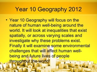 Year 10 Geography 2012
• Year 10 Geography will focus on the
  nature of human well-being around the
  world. It will look at inequalities that exist
  spatially, or across varying scales and
  investigate why these problems exist.
  Finally it will examine some environmental
  challenges that will affect human well-
  being and future lives of people
  throughout the world!
 