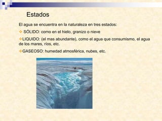 Estados
El agua se encuentra en la naturaleza en tres estados:
 SÓLIDO: como en el hielo, granizo o nieve
LIQUIDO: (el mas abundante), como el agua que consumismo, el agua
de los mares, ríos, etc.
GASEOSO: humedad atmosférica, nubes, etc.
 