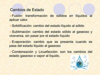 Cambios de Estado
Fusión: transformación de sólidos en líquidos al
aplicar calor.
Solidificación: cambio del estado líquido al sólido
Sublimación: cambio del estado sólido al gaseoso y
viceversa, sin pasar por el estado líquido
Evaporación: cambio que se presenta cuando se
pasa del estado líquido al gaseoso
Condensación y Licuefacción: son los cambios del
estado gaseoso o vapor al líquido.
 