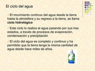 El ciclo del agua
El movimiento continuo del agua desde la tierra
hasta la atmósfera y su regreso a la tierra, se llama
ciclo hidrológico
Este ciclo lo realiza el agua pasando por sus tres
estados, a través de procesos de evaporación,
condensación y precipitación
El ciclo del agua es completo y continuo y ha
permitido que la tierra tenga la misma cantidad de
agua desde hace miles de años.
 
