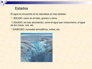 Estados
El agua se encuentra en la naturaleza en tres estados:
 SÓLIDO: como en el hielo, granizo o nieve
LIQUIDO: (el mas abundante), como el agua que consumismo, el agua
de los mares, ríos, etc.
GASEOSO: humedad atmosférica, nubes, etc.
 