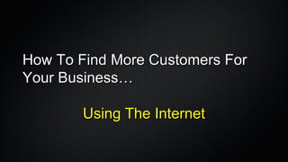 How To Find More Customers For Your Business…  Using The Internet 