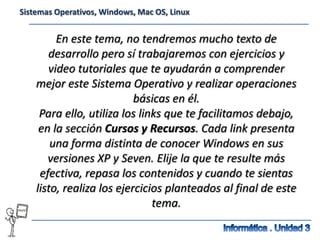 Sistemas Operativos, Windows, Mac OS, Linux


         En este tema, no tendremos mucho texto de
       desarrollo pero sí trabajaremos con ejercicios y
       video tutoriales que te ayudarán a comprender
    mejor este Sistema Operativo y realizar operaciones
                           básicas en él.
     Para ello, utiliza los links que te facilitamos debajo,
     en la sección Cursos y Recursos. Cada link presenta
        una forma distinta de conocer Windows en sus
       versiones XP y Seven. Elije la que te resulte más
     efectiva, repasa los contenidos y cuando te sientas
    listo, realiza los ejercicios planteados al final de este
                               tema.
 