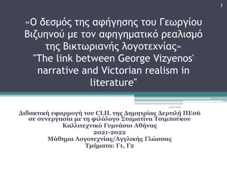 «Ο δεσμός της αφήγησης του Γεωργίου
Βιζυηνού με τον αφηγηματικό ρεαλισμό
της Βικτωριανής λογοτεχνίας»
"The link between George Vizyenos'
narrative and Victorian realism in
literature"
Διδακτική εφαρμογή του CLIL της Δημητρίας Δερτιλή ΠΕ06
σε συνεργασία με τη φιλόλογο Σταματίνα Τσιμπούκου
Καλλιτεχνικό Γυμνάσιο Αθήνας
2021-2022
Μάθημα Λογοτεχνίας/Αγγλικής Γλώσσας
Τμήματα: Γ1, Γ2
3/20/2022
1
 