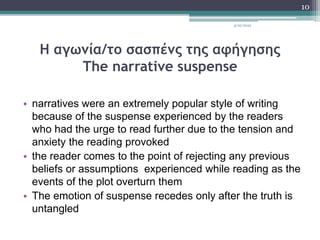 Η αγωνία/το σασπένς της αφήγησης
The narrative suspense
• narratives were an extremely popular style of writing
because of the suspense experienced by the readers
who had the urge to read further due to the tension and
anxiety the reading provoked
• the reader comes to the point of rejecting any previous
beliefs or assumptions experienced while reading as the
events of the plot overturn them
• The emotion of suspense recedes only after the truth is
untangled
3/20/2022
10
 