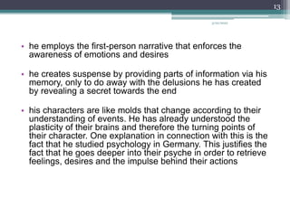 • he employs the first-person narrative that enforces the
awareness of emotions and desires
• he creates suspense by providing parts of information via his
memory, only to do away with the delusions he has created
by revealing a secret towards the end
• his characters are like molds that change according to their
understanding of events. He has already understood the
plasticity of their brains and therefore the turning points of
their character. One explanation in connection with this is the
fact that he studied psychology in Germany. This justifies the
fact that he goes deeper into their psyche in order to retrieve
feelings, desires and the impulse behind their actions
3/20/2022
13
 