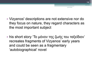 • Vizyenos' descriptions are not extensive nor do
they focus on nature, they regard characters as
the most important subject
• his short story ‘Το μόνον της ζωής του ταξείδιον’
recreates fragments of Vizyenos’ early years
and could be seen as a fragmentary
‘autobiographical’ novel
3/20/2022
14
 