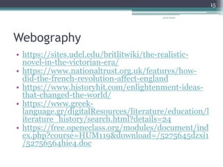 Webography
• https://sites.udel.edu/britlitwiki/the-realistic-
novel-in-the-victorian-era/
• https://www.nationaltrust.org.uk/features/how-
did-the-french-revolution-affect-england
• https://www.historyhit.com/enlightenment-ideas-
that-changed-the-world/
• https://www.greek-
language.gr/digitalResources/literature/education/l
iterature_history/search.html?details=24
• https://free.openeclass.org/modules/document/ind
ex.php?course=HUM119&download=/5275645dzxi1
/52756564hie4.doc
3/20/2022
15
 