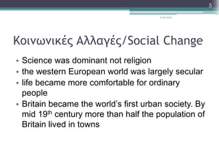 Κοινωνικές Αλλαγές/Social Change
• Science was dominant not religion
• the western European world was largely secular
• life became more comfortable for ordinary
people
• Britain became the world’s first urban society. By
mid 19th century more than half the population of
Britain lived in towns
3/20/2022
5
 