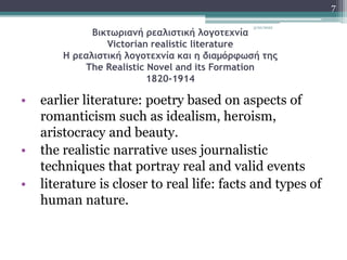 Βικτωριανή ρεαλιστική λογοτεχνία
Victorian realistic literature
Η ρεαλιστική λογοτεχνία και η διαμόρφωσή της
The Realistic Novel and its Formation
1820-1914
• earlier literature: poetry based on aspects of
romanticism such as idealism, heroism,
aristocracy and beauty.
• the realistic narrative uses journalistic
techniques that portray real and valid events
• literature is closer to real life: facts and types of
human nature.
3/20/2022
7
 