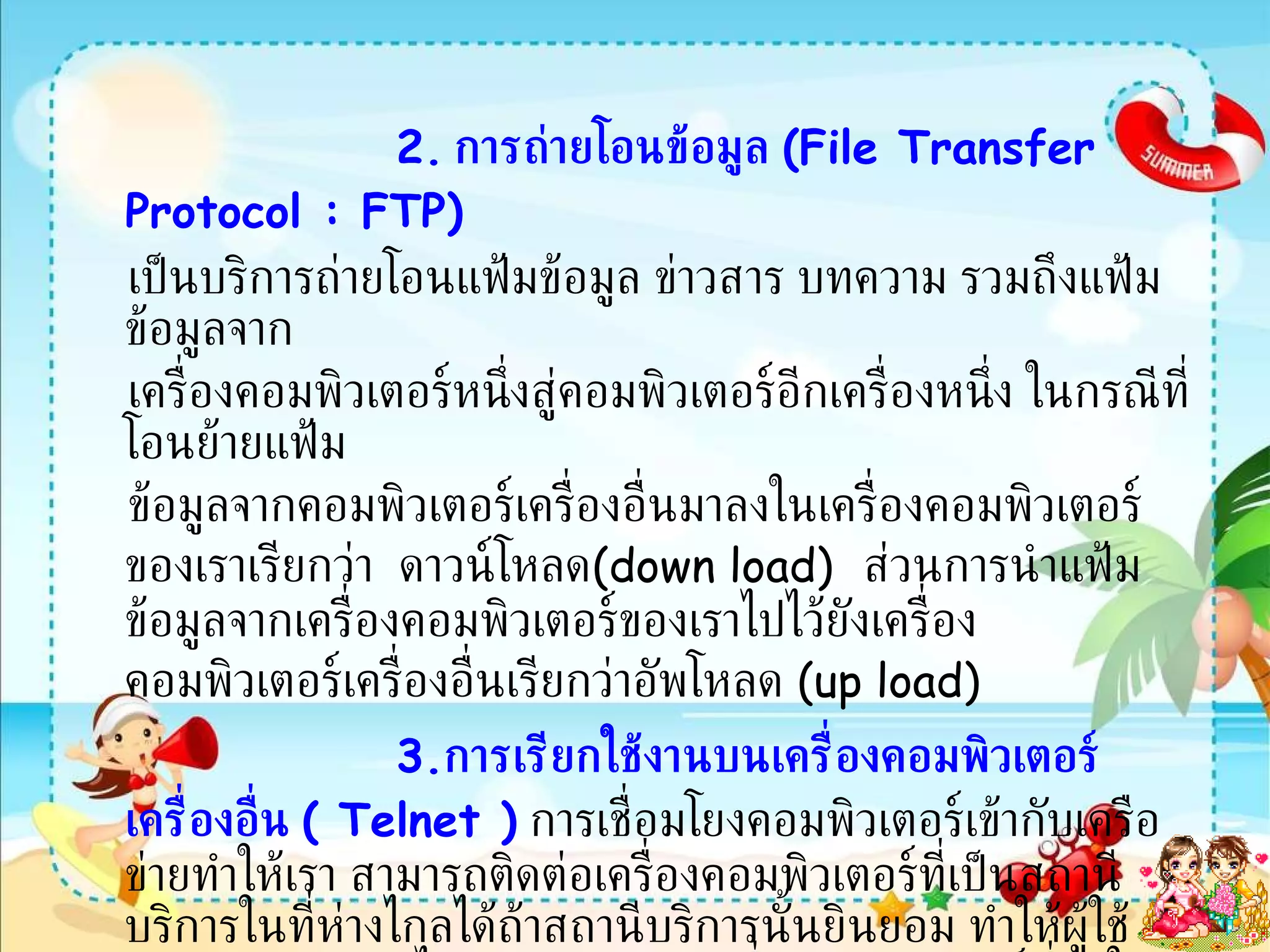 2.   การถ่ายโอนข้อมูล  ( File Transfer Protocol : FTP) เป็นบริการถ่ายโอนแฟ้มข้อมูล ข่าวสาร บทความ รวมถึงแฟ้มข้อมูลจาก เครื่องคอมพิวเตอร์หนึ่งสู่คอมพิวเตอร์อีกเครื่องหนึ่ง ในกรณีที่โอนย้ายแฟ้ม ข้อมูลจากคอมพิวเตอร์เครื่องอื่นมาลงในเครื่องคอมพิวเตอร์ของเราเรียกว่า  ดาวน์โหลด ( down load)   ส่วนการนำแฟ้มข้อมูลจากเครื่องคอมพิวเตอร์ของเราไปไว้ยังเครื่องคอมพิวเตอร์เครื่องอื่นเรียกว่าอัพโหลด  ( up load) 3 . การเรียกใช้งานบนเครื่องคอมพิวเตอร์เครื่องอื่น  (  Telnet  )   การเชื่อมโยงคอมพิวเตอร์เข้ากับเครือข่ายทำให้เรา สามารถติดต่อเครื่องคอมพิวเตอร์ที่เป็นสถานีบริการในที่ห่างไกลได้ถ้าสถานีบริการนั้นยินยอม ทำให้ผู้ใช้สามารถนำข้อมูลไปประมวลผลยังเครื่องคอมพิวเตอร์ที่อยู่ในเครือข่ายเช่นนักเรียนในประเทศ  ไทยส่งโปรแกรมไปประมวลผลที่เครื่องคอมพิวเตอร์ที่ตั้งอยู่ที่บริษัทในประเทศ  ญี่ปุ่นผ่านทางระบบเครือข่ายโดยไม่ต้องเดินทางไปเอง   