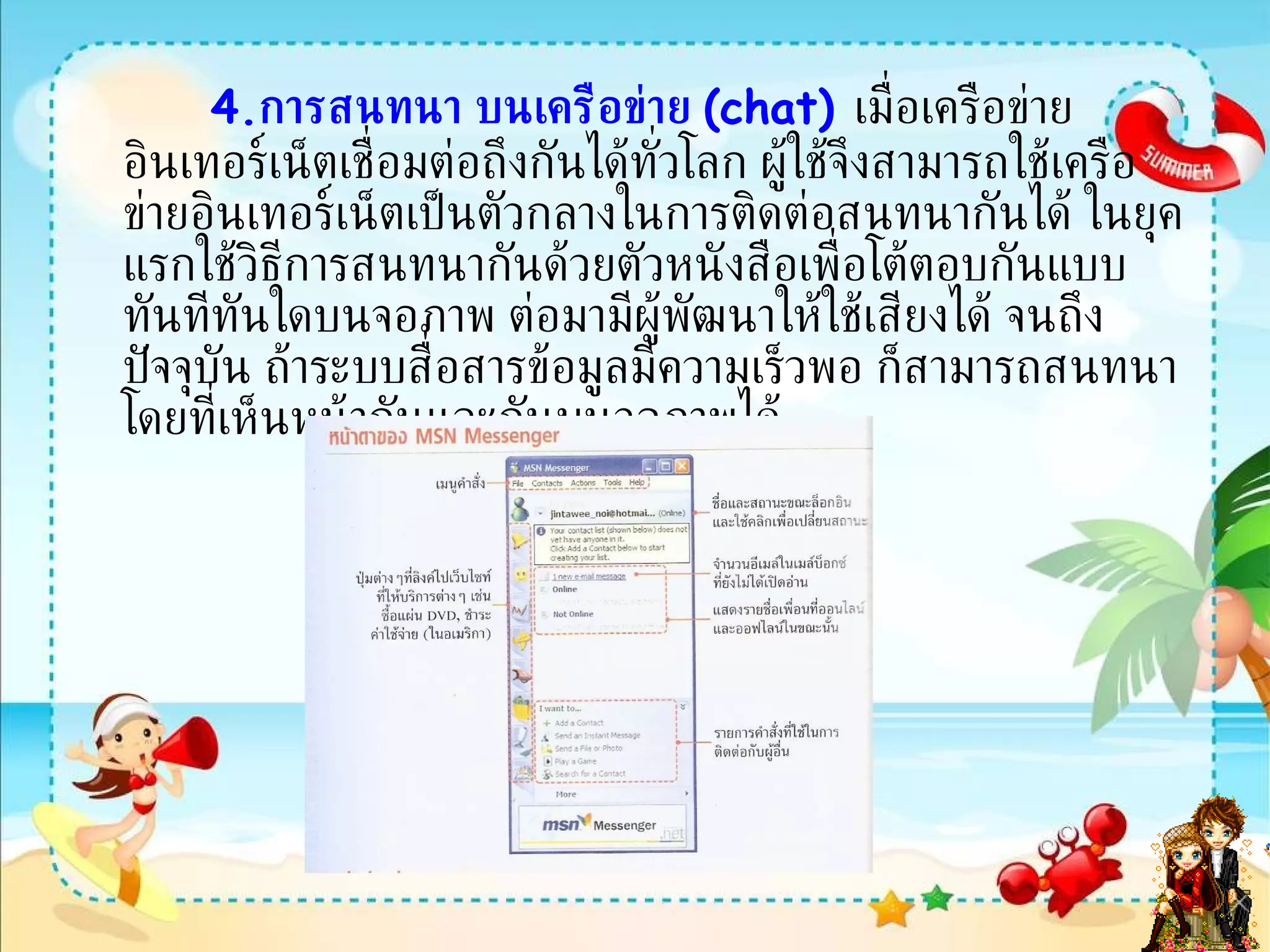 4. การสนทนา บนเครือข่าย  ( chat)   เมื่อเครือข่ายอินเทอร์เน็ตเชื่อมต่อถึงกันได้ทั่วโลก ผู้ใช้จึงสามารถใช้เครือข่ายอินเทอร์เน็ตเป็นตัวกลางในการติดต่อสนทนากันได้ ในยุคแรกใช้วิธีการสนทนากันด้วยตัวหนังสือเพื่อโต้ตอบกันแบบทันทีทันใดบนจอภาพ ต่อมามีผู้พัฒนาให้ใช้เสียงได้ จนถึงปัจจุบัน ถ้าระบบสื่อสารข้อมูลมีความเร็วพอ ก็สามารถสนทนาโดยที่เห็นหน้ากันและกันบนจอภาพได้  สนทนาด้วย   MSN   